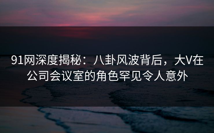 91网深度揭秘：八卦风波背后，大V在公司会议室的角色罕见令人意外