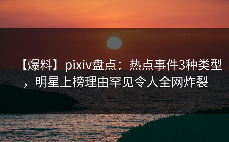 【爆料】pixiv盘点：热点事件3种类型，明星上榜理由罕见令人全网炸裂