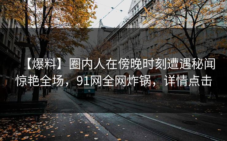 【爆料】圈内人在傍晚时刻遭遇秘闻惊艳全场，91网全网炸锅，详情点击