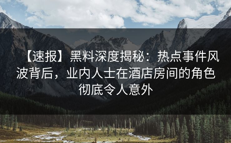 【速报】黑料深度揭秘：热点事件风波背后，业内人士在酒店房间的角色彻底令人意外