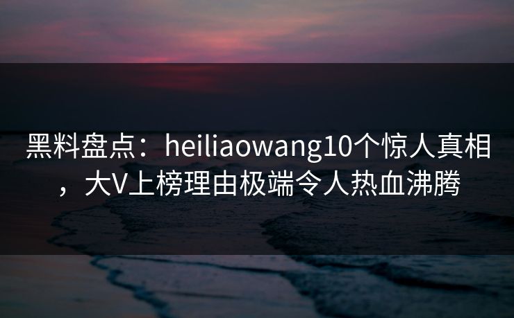 黑料盘点:heiliaowang10个惊人真相,大V上榜理由极端令人热血沸腾 黑料盘点:heiliaowang10个惊人真相,大V上榜理由极端令人热血沸腾