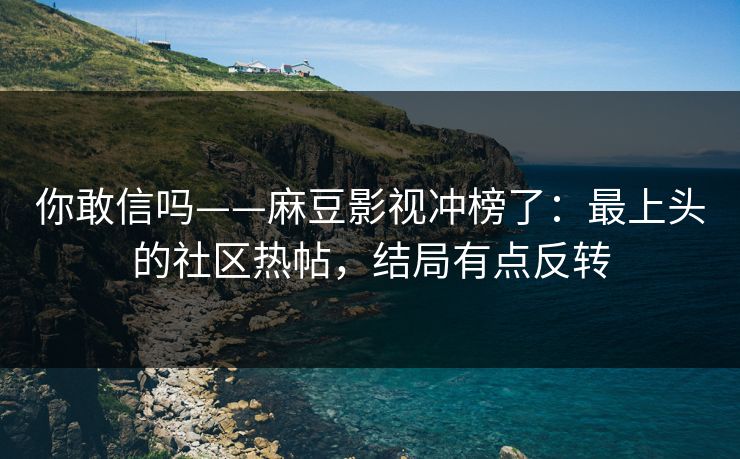 你敢信吗——麻豆影视冲榜了：最上头的社区热帖，结局有点反转
