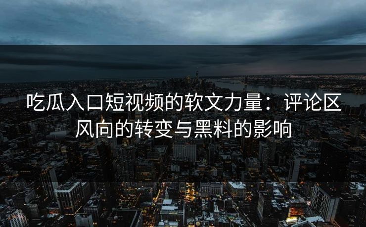 吃瓜入口短视频的软文力量：评论区风向的转变与黑料的影响