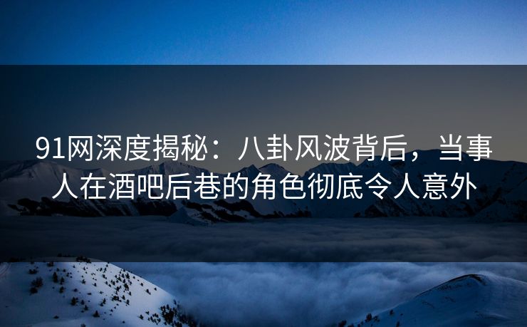 91网深度揭秘：八卦风波背后，当事人在酒吧后巷的角色彻底令人意外