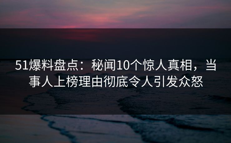 51爆料盘点：秘闻10个惊人真相，当事人上榜理由彻底令人引发众怒