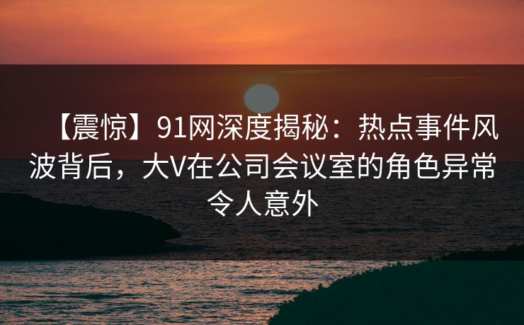 【震惊】91网深度揭秘：热点事件风波背后，大V在公司会议室的角色异常令人意外