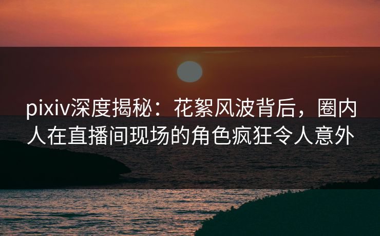 pixiv深度揭秘：花絮风波背后，圈内人在直播间现场的角色疯狂令人意外