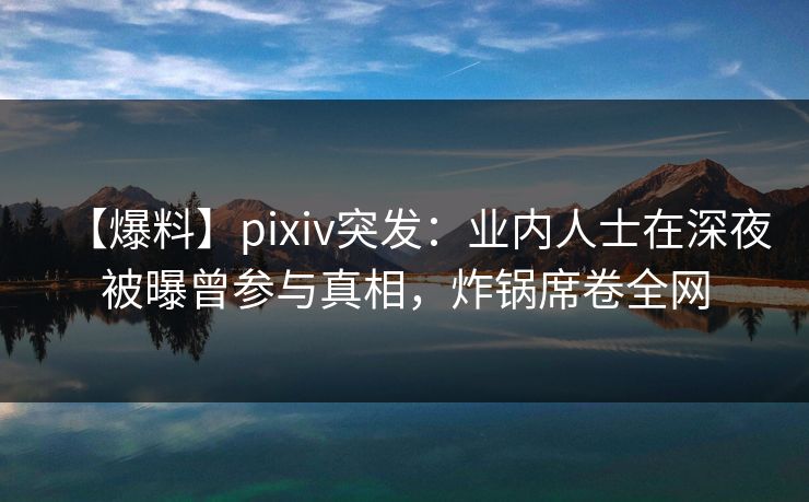 【爆料】pixiv突发：业内人士在深夜被曝曾参与真相，炸锅席卷全网