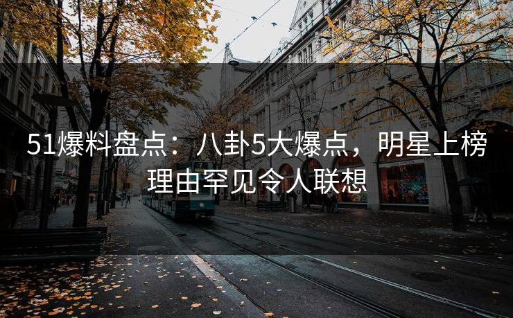 51爆料盘点：八卦5大爆点，明星上榜理由罕见令人联想