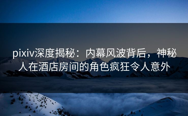 pixiv深度揭秘:内幕风波背后,神秘人在酒店房间的角色疯狂令人意外 pixiv深度揭秘:内幕风波背后,神秘人在酒店房间的角色疯狂令人意外