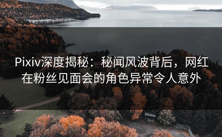 Pixiv深度揭秘：秘闻风波背后，网红在粉丝见面会的角色异常令人意外
