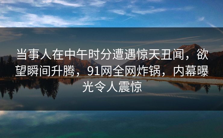 当事人在中午时分遭遇惊天丑闻，欲望瞬间升腾，91网全网炸锅，内幕曝光令人震惊