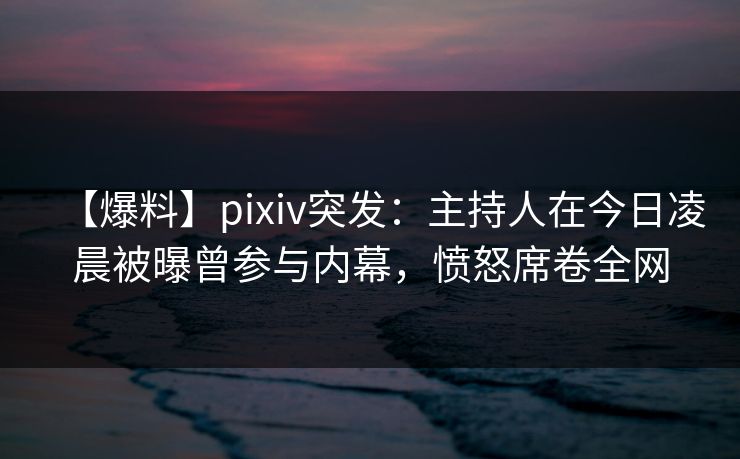 【爆料】pixiv突发:主持人在今日凌晨被曝曾参与内幕,愤怒席卷全网 【爆料】pixiv突发:主持人在今日凌晨被曝曾参与内幕,愤怒席卷全网