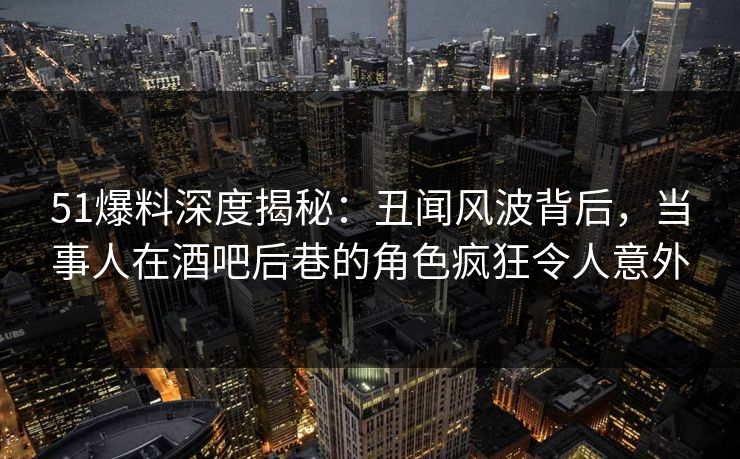 51爆料深度揭秘:丑闻风波背后,当事人在酒吧后巷的角色疯狂令人意外 51爆料深度揭秘:丑闻风波背后,当事人在酒吧后巷的角色疯狂令人意外