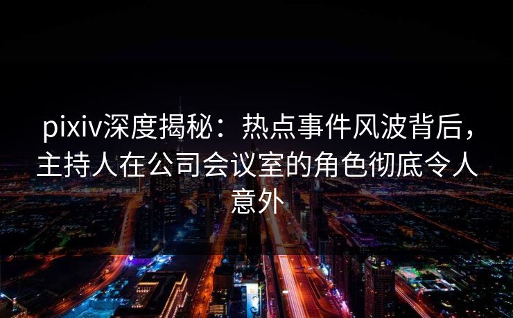 pixiv深度揭秘：热点事件风波背后，主持人在公司会议室的角色彻底令人意外