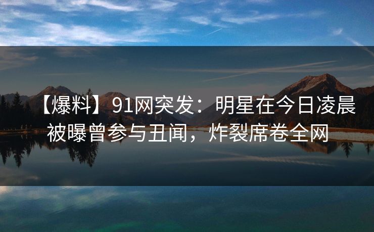 【爆料】91网突发:明星在今日凌晨被曝曾参与丑闻,炸裂席卷全网 【爆料】91网突发:明星在今日凌晨被曝曾参与丑闻,炸裂席卷全网