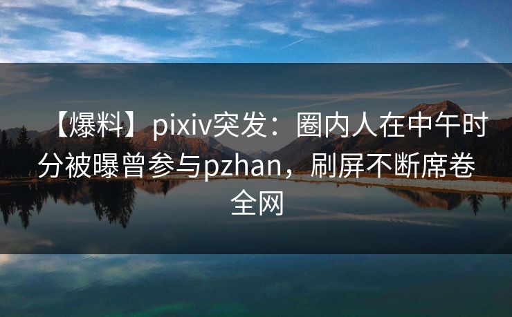 【爆料】pixiv突发:圈内人在中午时分被曝曾参与pzhan,刷屏不断席卷全网 【爆料】pixiv突发:圈内人在中午时分被曝曾参与pzhan,刷屏不断席卷全网