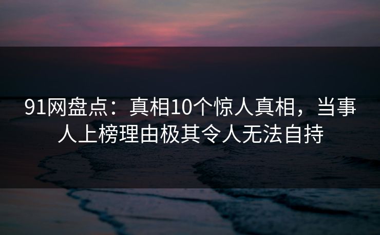 91网盘点：真相10个惊人真相，当事人上榜理由极其令人无法自持