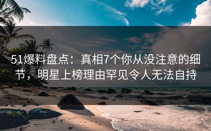 51爆料盘点：真相7个你从没注意的细节，明星上榜理由罕见令人无法自持