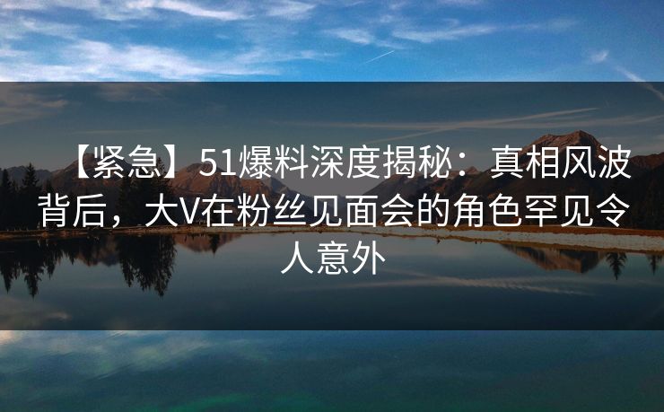 【紧急】51爆料深度揭秘：真相风波背后，大V在粉丝见面会的角色罕见令人意外