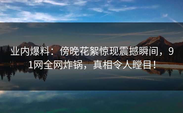 业内爆料：傍晚花絮惊现震撼瞬间，91网全网炸锅，真相令人瞠目！