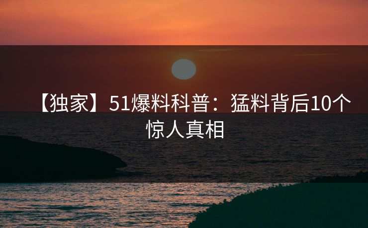 【独家】51爆料科普：猛料背后10个惊人真相