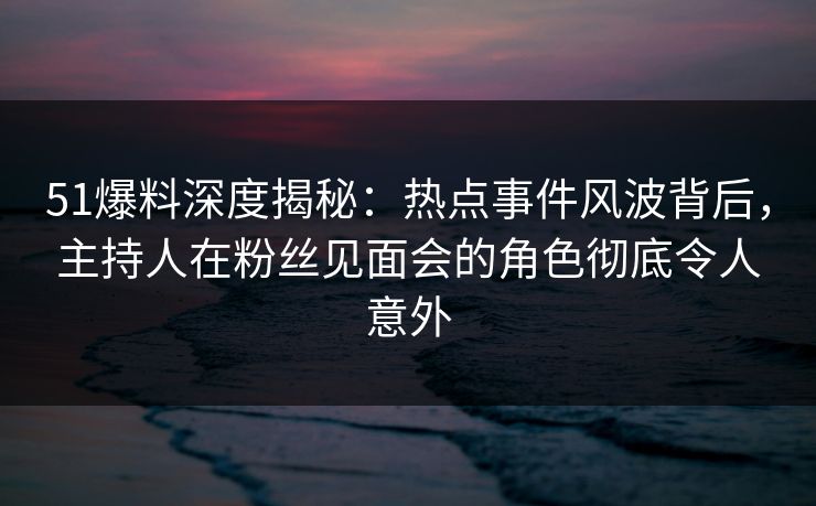 51爆料深度揭秘:热点事件风波背后,主持人在粉丝见面会的角色彻底令人意外 51爆料深度揭秘:热点事件风波背后,主持人在粉丝见面会的角色彻底令人意外