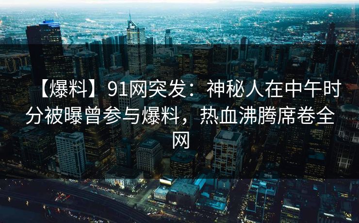 【爆料】91网突发：神秘人在中午时分被曝曾参与爆料，热血沸腾席卷全网