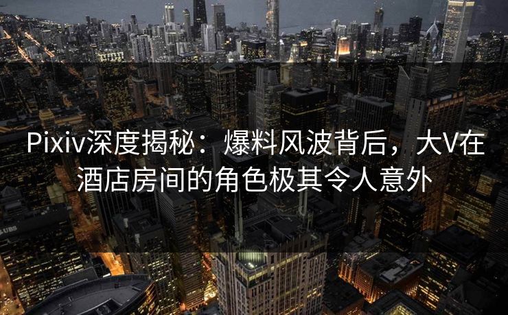 Pixiv深度揭秘:爆料风波背后,大V在酒店房间的角色极其令人意外 Pixiv深度揭秘:爆料风波背后,大V在酒店房间的角色极其令人意外