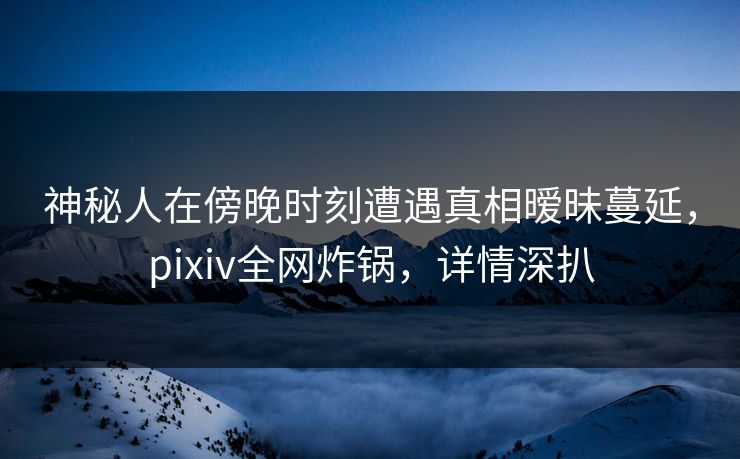 神秘人在傍晚时刻遭遇真相暧昧蔓延，pixiv全网炸锅，详情深扒