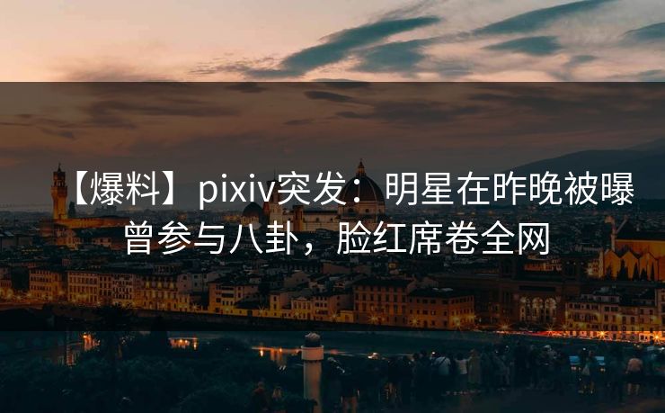 【爆料】pixiv突发：明星在昨晚被曝曾参与八卦，脸红席卷全网
