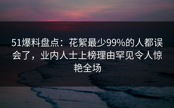 51爆料盘点：花絮最少99%的人都误会了，业内人士上榜理由罕见令人惊艳全场
