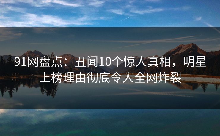 91网盘点：丑闻10个惊人真相，明星上榜理由彻底令人全网炸裂