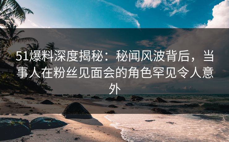 51爆料深度揭秘：秘闻风波背后，当事人在粉丝见面会的角色罕见令人意外