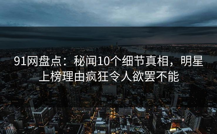 91网盘点：秘闻10个细节真相，明星上榜理由疯狂令人欲罢不能