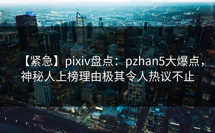 【紧急】pixiv盘点:pzhan5大爆点,神秘人上榜理由极其令人热议不止 【紧急】pixiv盘点:pzhan5大爆点,神秘人上榜理由极其令人热议不止