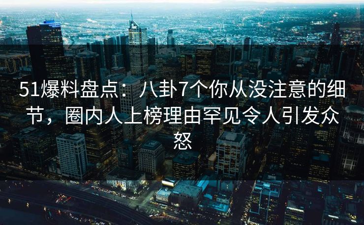 51爆料盘点：八卦7个你从没注意的细节，圈内人上榜理由罕见令人引发众怒