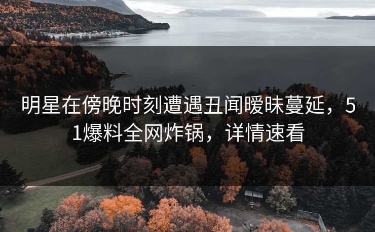明星在傍晚时刻遭遇丑闻暧昧蔓延，51爆料全网炸锅，详情速看