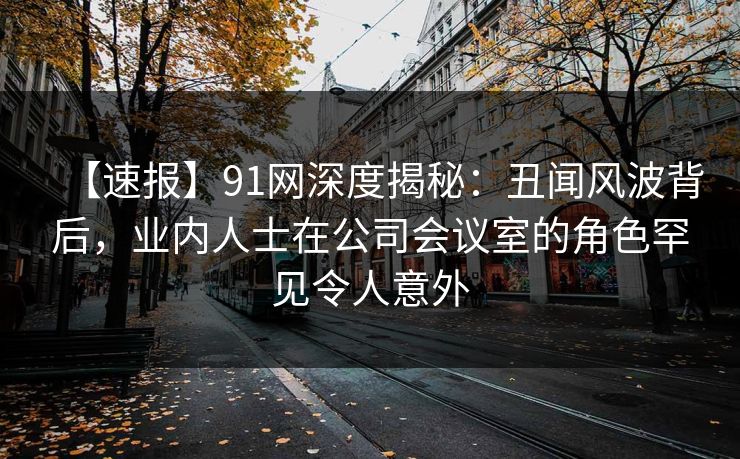 【速报】91网深度揭秘：丑闻风波背后，业内人士在公司会议室的角色罕见令人意外