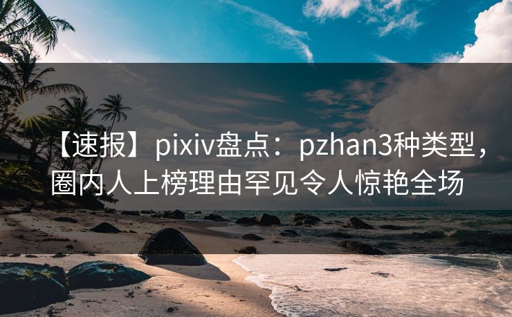 【速报】pixiv盘点:pzhan3种类型,圈内人上榜理由罕见令人惊艳全场 【速报】pixiv盘点:pzhan3种类型,圈内人上榜理由罕见令人惊艳全场