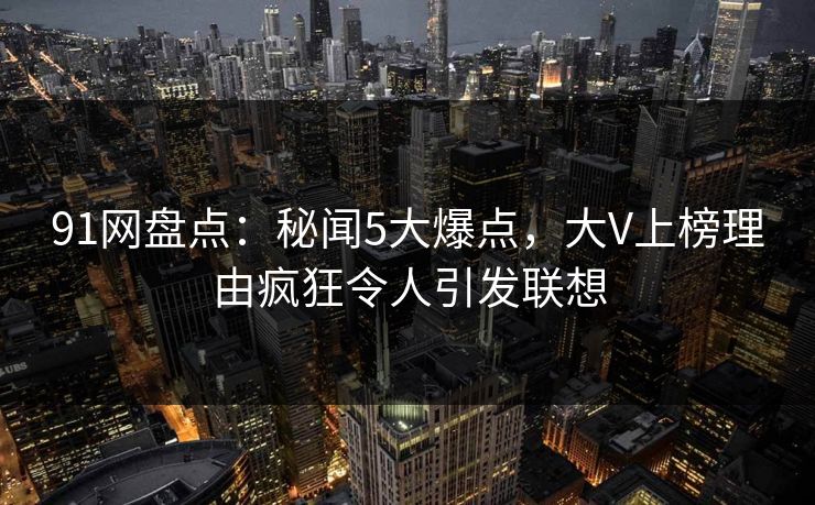 91网盘点：秘闻5大爆点，大V上榜理由疯狂令人引发联想