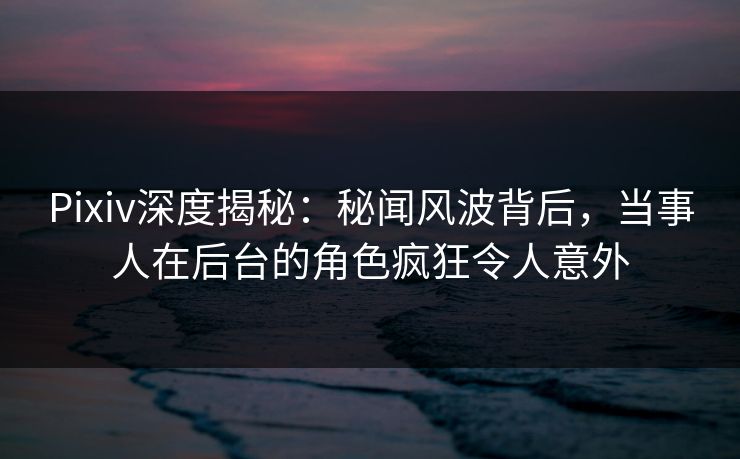 Pixiv深度揭秘：秘闻风波背后，当事人在后台的角色疯狂令人意外