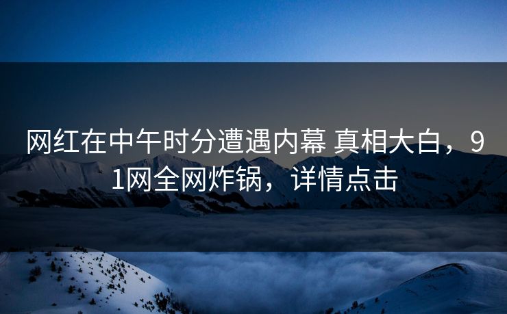 网红在中午时分遭遇内幕 真相大白,91网全网炸锅,详情点击 网红在中午时分遭遇内幕 真相大白,91网全网炸锅,详情点击