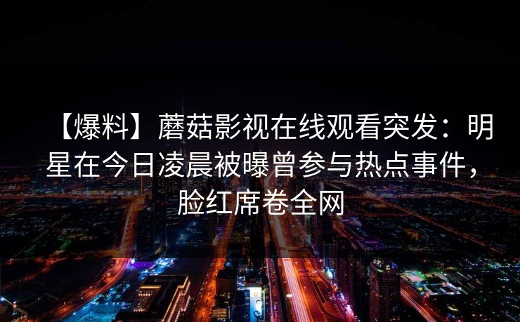 【爆料】蘑菇影视在线观看突发：明星在今日凌晨被曝曾参与热点事件，脸红席卷全网