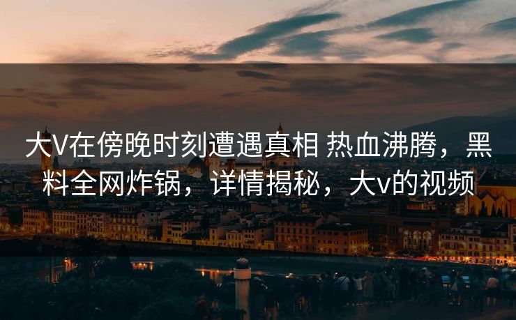 大V在傍晚时刻遭遇真相 热血沸腾,黑料全网炸锅,详情揭秘,大v的视频 大V在傍晚时刻遭遇真相 热血沸腾,黑料全网炸锅,详情揭秘,大v的视频