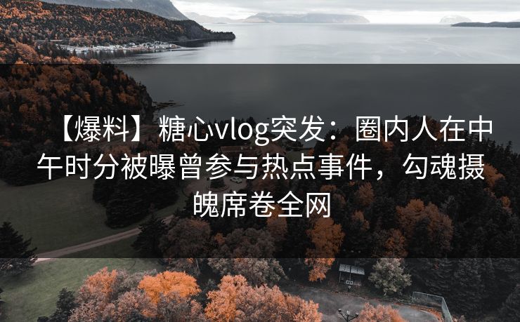 【爆料】糖心vlog突发：圈内人在中午时分被曝曾参与热点事件，勾魂摄魄席卷全网