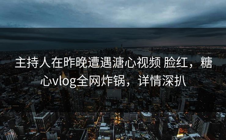 主持人在昨晚遭遇溏心视频 脸红，糖心vlog全网炸锅，详情深扒