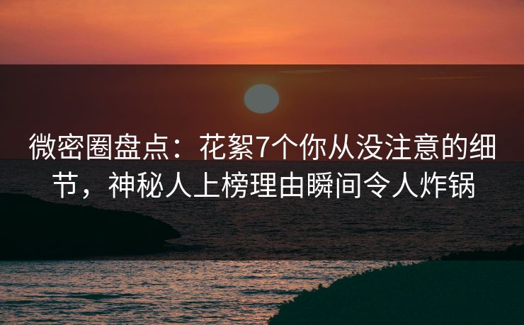 微密圈盘点：花絮7个你从没注意的细节，神秘人上榜理由瞬间令人炸锅