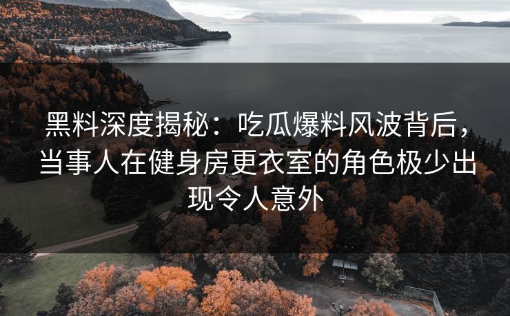 黑料深度揭秘：吃瓜爆料风波背后，当事人在健身房更衣室的角色极少出现令人意外
