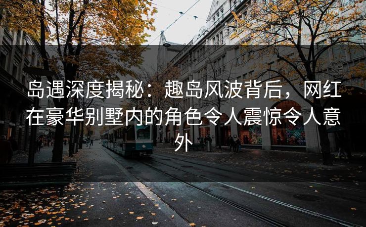 岛遇深度揭秘：趣岛风波背后，网红在豪华别墅内的角色令人震惊令人意外